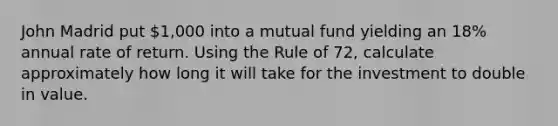 John Madrid put 1,000 into a mutual fund yielding an 18% annual rate of return. Using the Rule of 72, calculate approximately how long it will take for the investment to double in value.