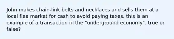 John makes chain-link belts and necklaces and sells them at a local flea market for cash to avoid paying taxes. this is an example of a transaction in the "underground economy". true or false?