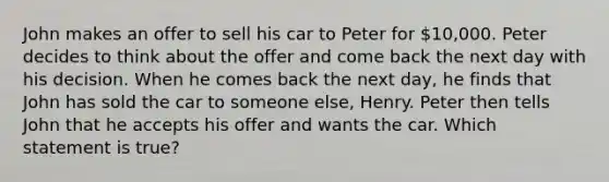 John makes an offer to sell his car to Peter for 10,000. Peter decides to think about the offer and come back the next day with his decision. When he comes back the next day, he finds that John has sold the car to someone else, Henry. Peter then tells John that he accepts his offer and wants the car. Which statement is true?