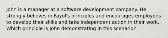 John is a manager at a software development company. He strongly believes in Fayol's principles and encourages employees to develop their skills and take independent action in their work. Which principle is John demonstrating in this scenario?