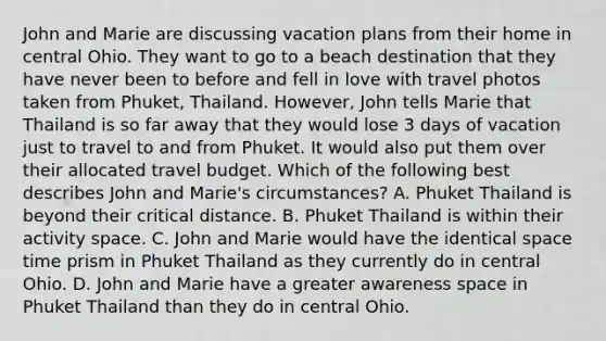 John and Marie are discussing vacation plans from their home in central Ohio. They want to go to a beach destination that they have never been to before and fell in love with travel photos taken from Phuket, Thailand. However, John tells Marie that Thailand is so far away that they would lose 3 days of vacation just to travel to and from Phuket. It would also put them over their allocated travel budget. Which of the following best describes John and Marie's circumstances? A. Phuket Thailand is beyond their critical distance. B. Phuket Thailand is within their activity space. C. John and Marie would have the identical space time prism in Phuket Thailand as they currently do in central Ohio. D. John and Marie have a greater awareness space in Phuket Thailand than they do in central Ohio.