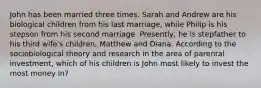 John has been married three times. Sarah and Andrew are his biological children from his last marriage, while Philip is his stepson from his second marriage. Presently, he is stepfather to his third wife's children, Matthew and Diana. According to the sociobiological theory and research in the area of parental investment, which of his children is John most likely to invest the most money in?