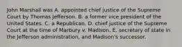 John Marshall was A. appointed chief justice of the Supreme Court by Thomas Jefferson. B. a former vice president of the United States. C. a Republican. D. chief justice of the Supreme Court at the time of Marbury v. Madison. E. secretary of state in the Jefferson administration, and Madison's successor.