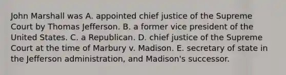 John Marshall was A. appointed chief justice of the Supreme Court by Thomas Jefferson. B. a former vice president of the United States. C. a Republican. D. chief justice of the Supreme Court at the time of Marbury v. Madison. E. secretary of state in the Jefferson administration, and Madison's successor.