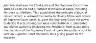 John Marshall was the Chief Justice of the Supreme Court from 1801 to 1835. He had a number of influential cases, including Marbury vs. Madison. This established the principle of judicial review, which: a. allowed the media to closely follow and review all Supreme Court cases. b. gave the Supreme Court the power to decide if acts of Congress were constitutional. c. prevented any higher authority (including the President) from questioning the decisions of the Supreme Court. d. gave the public a right to vote on Supreme Court decisions, thus giving power to the majority.