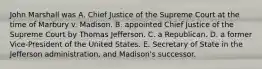 John Marshall was A. Chief Justice of the Supreme Court at the time of Marbury v. Madison. B. appointed Chief Justice of the Supreme Court by Thomas Jefferson. C. a Republican. D. a former Vice-President of the United States. E. Secretary of State in the Jefferson administration, and Madison's successor.