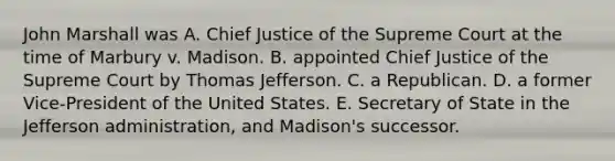 John Marshall was A. Chief Justice of the Supreme Court at the time of Marbury v. Madison. B. appointed Chief Justice of the Supreme Court by Thomas Jefferson. C. a Republican. D. a former Vice-President of the United States. E. Secretary of State in the Jefferson administration, and Madison's successor.