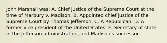 John Marshall was: A. Chief justice of the Supreme Court at the time of Marbury v. Madison. B. Appointed chief justice of the Supreme Court by Thomas Jefferson. C. A Republican. D. A former vice president of the United States. E. Secretary of state in the Jefferson administration, and Madison's successor.