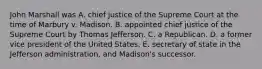 John Marshall was A. chief justice of the Supreme Court at the time of Marbury v. Madison. B. appointed chief justice of the Supreme Court by Thomas Jefferson. C. a Republican. D. a former vice president of the United States. E. secretary of state in the Jefferson administration, and Madison's successor.