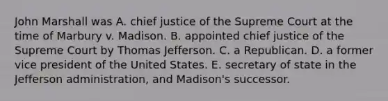 John Marshall was A. chief justice of the Supreme Court at the time of Marbury v. Madison. B. appointed chief justice of the Supreme Court by Thomas Jefferson. C. a Republican. D. a former vice president of the United States. E. secretary of state in the Jefferson administration, and Madison's successor.