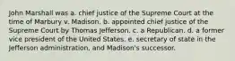 John Marshall was a. chief justice of the Supreme Court at the time of Marbury v. Madison. b. appointed chief justice of the Supreme Court by Thomas Jefferson. c. a Republican. d. a former vice president of the United States. e. secretary of state in the Jefferson administration, and Madison's successor.