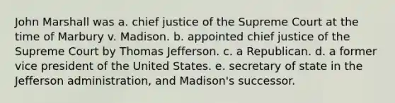 John Marshall was a. chief justice of the Supreme Court at the time of Marbury v. Madison. b. appointed chief justice of the Supreme Court by <a href='https://www.questionai.com/knowledge/kHyncoPsXv-thomas-jefferson' class='anchor-knowledge'>thomas jefferson</a>. c. a Republican. d. a former vice president of the United States. e. secretary of state in the Jefferson administration, and Madison's successor.