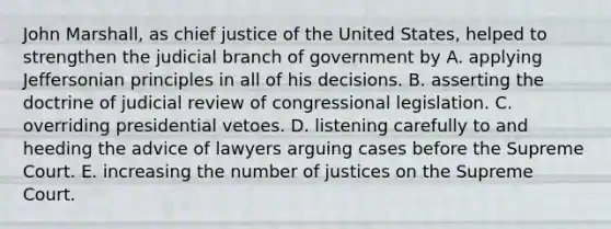 John Marshall, as chief justice of the United States, helped to strengthen the judicial branch of government by A. applying Jeffersonian principles in all of his decisions. B. asserting the doctrine of judicial review of congressional legislation. C. overriding presidential vetoes. D. listening carefully to and heeding the advice of lawyers arguing cases before the Supreme Court. E. increasing the number of justices on the Supreme Court.