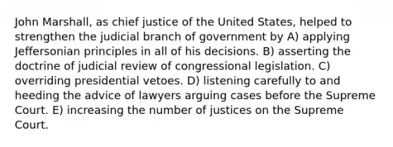 John Marshall, as chief justice of the United States, helped to strengthen the judicial branch of government by A) applying Jeffersonian principles in all of his decisions. B) asserting the doctrine of judicial review of congressional legislation. C) overriding presidential vetoes. D) listening carefully to and heeding the advice of lawyers arguing cases before the Supreme Court. E) increasing the number of justices on the Supreme Court.