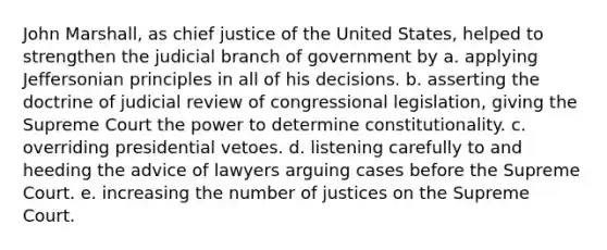 John Marshall, as chief justice of the United States, helped to strengthen the judicial branch of government by a. applying Jeffersonian principles in all of his decisions. b. asserting the doctrine of judicial review of congressional legislation, giving the Supreme Court the power to determine constitutionality. c. overriding presidential vetoes. d. listening carefully to and heeding the advice of lawyers arguing cases before the Supreme Court. e. increasing the number of justices on the Supreme Court.