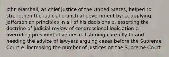 John Marshall, as chief justice of the United States, helped to strengthen the judicial branch of government by: a. applying Jeffersonian principles in all of his decisions b. asserting the doctrine of judicial review of congressional legislation c. overriding presidential vetoes d. listening carefully to and heeding the advice of lawyers arguing cases before the Supreme Court e. increasing the number of justices on the Supreme Court