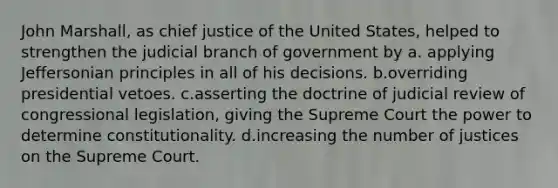 John Marshall, as chief justice of the United States, helped to strengthen the judicial branch of government by a. applying Jeffersonian principles in all of his decisions. b.overriding presidential vetoes. c.asserting the doctrine of judicial review of congressional legislation, giving the Supreme Court the power to determine constitutionality. d.increasing the number of justices on the Supreme Court.