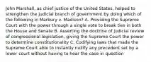 John Marshall, as chief justice of the United States, helped to strengthen the judicial branch of government by doing which of the following in Marbury v. Madison? A. Providing the Supreme Court with the power through a single vote to break ties in both the House and Senate B. Asserting the doctrine of judicial review of congressional legislation, giving the Supreme Court the power to determine constitutionality C. Codifying laws that made the Supreme Court able to instantly nullify any precedent set by a lower court without having to hear the case in question