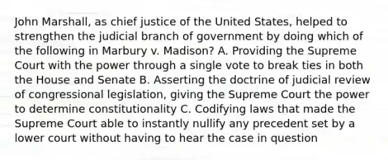 John Marshall, as chief justice of the United States, helped to strengthen the judicial branch of government by doing which of the following in Marbury v. Madison? A. Providing the Supreme Court with the power through a single vote to break ties in both the House and Senate B. Asserting the doctrine of judicial review of congressional legislation, giving the Supreme Court the power to determine constitutionality C. Codifying laws that made the Supreme Court able to instantly nullify any precedent set by a lower court without having to hear the case in question