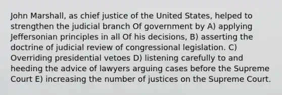 John Marshall, as chief justice of the United States, helped to strengthen the judicial branch Of government by A) applying Jeffersonian principles in all Of his decisions, B) asserting the doctrine of judicial review of congressional legislation. C) Overriding presidential vetoes D) listening carefully to and heeding the advice of lawyers arguing cases before the Supreme Court E) increasing the number of justices on the Supreme Court.