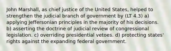 John Marshall, as chief justice of the United States, helped to strengthen the judicial branch of government by (LT 4.3) a) applying Jeffersonian principles in the majority of his decisions. b) asserting the doctrine of judicial review of congressional legislation. c) overriding presidential vetoes. d) protecting states' rights against the expanding federal government.