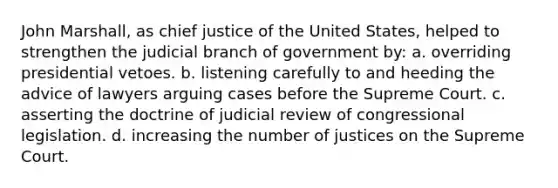 John Marshall, as chief justice of the United States, helped to strengthen the judicial branch of government by: a. overriding presidential vetoes. b. listening carefully to and heeding the advice of lawyers arguing cases before the Supreme Court. c. asserting the doctrine of judicial review of congressional legislation. d. increasing the number of justices on the Supreme Court.