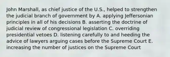 John Marshall, as chief justice of the U.S., helped to strengthen the judicial branch of government by A. applying Jeffersonian principles in all of his decisions B. asserting the doctrine of judicial review of congressional legislation C. overriding presidential vetoes D. listening carefully to and heeding the advice of lawyers arguing cases before the Supreme Court E. increasing the number of justices on the Supreme Court