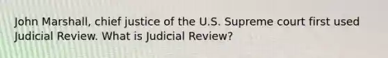 John Marshall, chief justice of the U.S. Supreme court first used Judicial Review. What is Judicial Review?