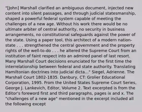 "[John] Marshall clarified an ambiguous document, injected new content into silent passages, and through judicial statesmanship, shaped a powerful federal system capable of meeting the challenges of a new age. Without his work there would be no ultimate arbiter of central authority, no security in business arrangements, no constitutional safeguards against the power of the state. Using a paper tool, this architect of a modern nation-state . . . strengthened the central government and the property rights of the well-to-do . . . he altered the Supreme Court from an institution of faint respect into an admired panel of last resort. Many Marshall Court decisions enunciated for the first time the interrelationship between federal and state authority. Translating Hamiltonian doctrines into judicial dicta..." Siegel, Adrienne. The Marshall Court 1802-1835. Danbury, CT: Grolier Educational Corporation, 1995. From the United States Supreme Court Series, George J. Lankevich, Editor, Volume 2. Text excerpted is from the Editor's foreword first and third paragraphs, pages ix and x. The "challenges of a new age" mentioned in the excerpt included all the following except