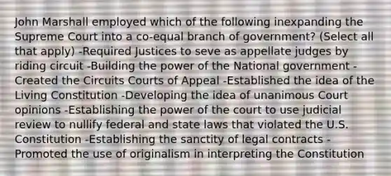 John Marshall employed which of the following inexpanding the Supreme Court into a co-equal branch of government? (Select all that apply) -Required Justices to seve as appellate judges by riding circuit -Building the power of the National government -Created the Circuits Courts of Appeal -Established the idea of the Living Constitution -Developing the idea of unanimous Court opinions -Establishing the power of the court to use judicial review to nullify federal and state laws that violated the U.S. Constitution -Establishing the sanctity of legal contracts -Promoted the use of originalism in interpreting the Constitution