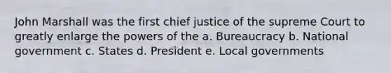 John Marshall was the first chief justice of the supreme Court to greatly enlarge the powers of the a. Bureaucracy b. National government c. States d. President e. Local governments