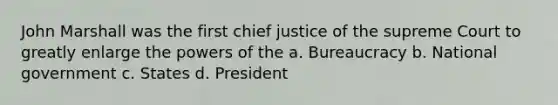 John Marshall was the first chief justice of the supreme Court to greatly enlarge the powers of the a. Bureaucracy b. National government c. States d. President