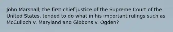 John Marshall, the first chief justice of the Supreme Court of the United States, tended to do what in his important rulings such as McCulloch v. Maryland and Gibbons v. Ogden?