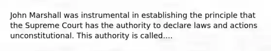 John Marshall was instrumental in establishing the principle that the Supreme Court has the authority to declare laws and actions unconstitutional. This authority is called....