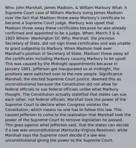 Who: John Marshall, James Madison, & William Marbury What: A Supreme Court case of William Marbury suing James Madison over the fact that Madison threw away Marbury's certificate to become a Supreme Court judge. Marbury was upset that Madison threw away these certificates because he was already confirmed and appointed to be a judge. When: March 3 & 4, 1803 Where: Washington DC Why: Marshall, the previous Secretary of State, did not sign these certificates and was unable to grant judgeship to Marbury. When Madison took over Marshall's position of Secretary of State, Madison threw away all the certificates including Marbury causing Marbury to be upset. This was caused by the Midnight appointments because in January 1801, Jefferson got inaugurated so at midnight, the positions were switched over to the new people. Significance: Marshall, the elected Supreme Court Justice, deemed this as unconstitutional because the Constitution did not allow for federal officials to sue federal officials unlike what Marbury thought. The Constitution actually stateflod that states can sue each other, not federal officials. Marshall took the power of the Supreme Court to declare when Congress violates the Constitution, which means no one has to follow this law. This caused Jefferson to come to the realization that Marshall took the power of the Supreme Court to remove legislation he passed. This goes against what Jefferson said, that the states can decide if a law was unconstitutional (Kentucky-Virginia Resolves), while Marshall says the Supreme court decide if a law was unconstitutional giving the power to the Supreme Court.