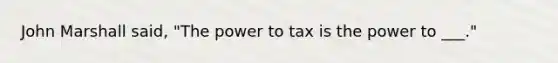 John Marshall said, "The power to tax is the power to ___."