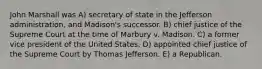 John Marshall was A) secretary of state in the Jefferson administration, and Madison's successor. B) chief justice of the Supreme Court at the time of Marbury v. Madison. C) a former vice president of the United States. D) appointed chief justice of the Supreme Court by Thomas Jefferson. E) a Republican.