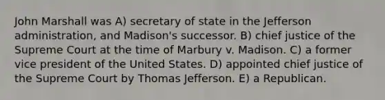 John Marshall was A) secretary of state in the Jefferson administration, and Madison's successor. B) chief justice of the Supreme Court at the time of Marbury v. Madison. C) a former vice president of the United States. D) appointed chief justice of the Supreme Court by Thomas Jefferson. E) a Republican.