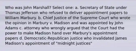 Who was John Marshall? Select one: a. Secretary of State under Thomas Jefferson who refused to deliver appointment papers to William Marbury. b. Chief Justice of the Supreme Court who wrote the opinion in Marbury v. Madison and was appointed by John Adams c. attorney who wrongly argued that the Court had the power to make Madison hand over Marbury's appointment papers d. Democratic-Republican justice who invalidated James Madison's appointment of "midnight justices"