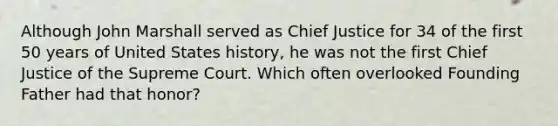 Although John Marshall served as Chief Justice for 34 of the first 50 years of United States history, he was not the first Chief Justice of the Supreme Court. Which often overlooked Founding Father had that honor?