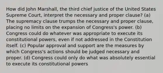 How did John Marshall, the third chief justice of the United States Supreme Court, interpret the necessary and proper clause? (a) The supremacy clause trumps the necessary and proper clause, placing no limits on the expansion of Congress's power. (b) Congress could do whatever was appropriate to execute its constitutional powers, even if not addressed in the Constitution itself. (c) Popular approval and support are the measures by which Congress's actions should be judged necessary and proper. (d) Congress could only do what was absolutely essential to execute its constitutional powers