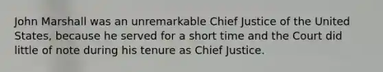 John Marshall was an unremarkable Chief Justice of the United States, because he served for a short time and the Court did little of note during his tenure as Chief Justice.