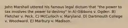 John Marshall uttered his famous legal dictum that "the power to tax involves the power to destroy" in A) Gibbons v. Ogden. B) Fletcher v. Peck. C) McCulloch v. Maryland. D) Dartmouth College v. Woodward. E) Marbury v. Madison.