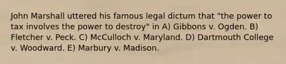 John Marshall uttered his famous legal dictum that "the power to tax involves the power to destroy" in A) Gibbons v. Ogden. B) Fletcher v. Peck. C) McCulloch v. Maryland. D) Dartmouth College v. Woodward. E) Marbury v. Madison.