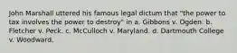 John Marshall uttered his famous legal dictum that "the power to tax involves the power to destroy" in a. Gibbons v. Ogden. b. Fletcher v. Peck. c. McCulloch v. Maryland. d. Dartmouth College v. Woodward.