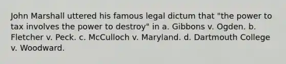 John Marshall uttered his famous legal dictum that "the power to tax involves the power to destroy" in a. Gibbons v. Ogden. b. Fletcher v. Peck. c. McCulloch v. Maryland. d. Dartmouth College v. Woodward.