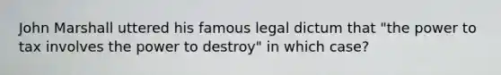 John Marshall uttered his famous legal dictum that "the power to tax involves the power to destroy" in which case?