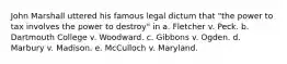 John Marshall uttered his famous legal dictum that "the power to tax involves the power to destroy" in a. Fletcher v. Peck. b. Dartmouth College v. Woodward. c. Gibbons v. Ogden. d. Marbury v. Madison. e. McCulloch v. Maryland.