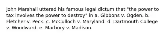 John Marshall uttered his famous legal dictum that "the power to tax involves the power to destroy" in a. Gibbons v. Ogden. b. Fletcher v. Peck. c. McCulloch v. Maryland. d. Dartmouth College v. Woodward. e. Marbury v. Madison.