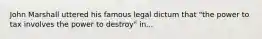 John Marshall uttered his famous legal dictum that "the power to tax involves the power to destroy" in...